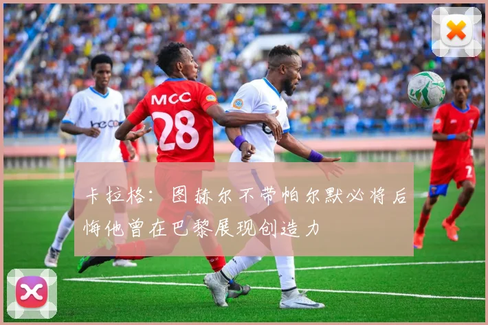 卡拉格：图赫尔不带帕尔默必将后悔他曾在巴黎展现创造力
