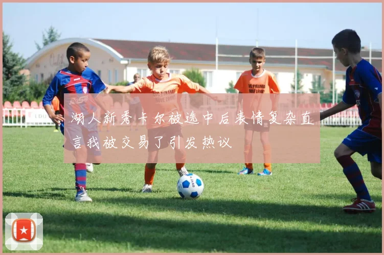 湖人新秀卡尔被选中后表情复杂直言我被交易了引发热议