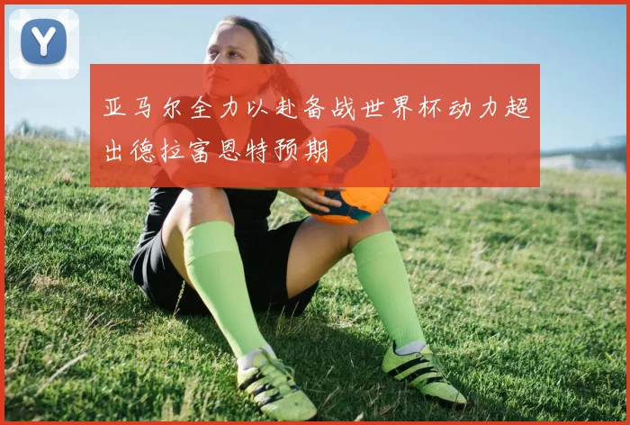 亚马尔全力以赴备战世界杯动力超出德拉富恩特预期