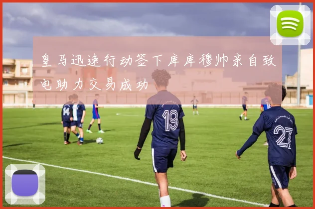 皇马迅速行动签下库库穆帅亲自致电助力交易成功