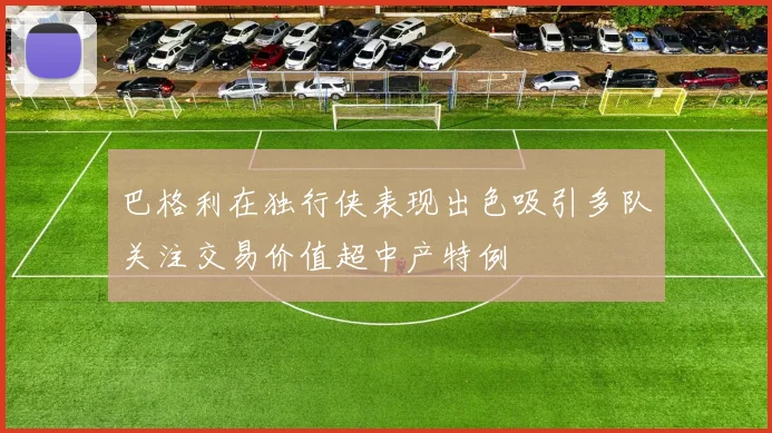 巴格利在独行侠表现出色吸引多队关注交易价值超中产特例