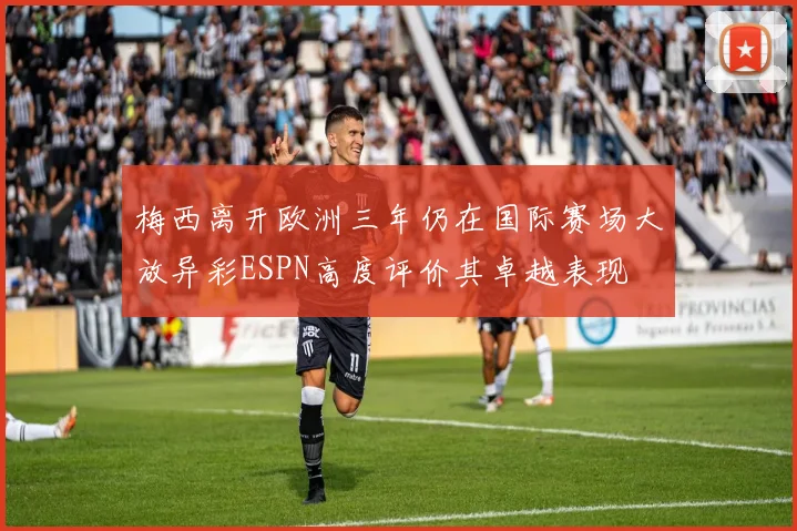 梅西离开欧洲三年仍在国际赛场大放异彩ESPN高度评价其卓越表现