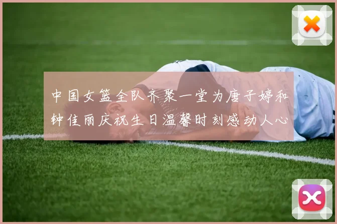 中国女篮全队齐聚一堂为唐子婷和钟佳丽庆祝生日温馨时刻感动人心