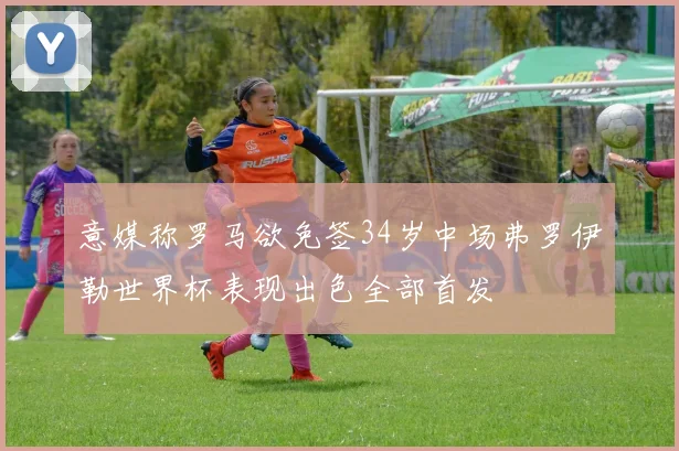 意媒称罗马欲免签34岁中场弗罗伊勒世界杯表现出色全部首发